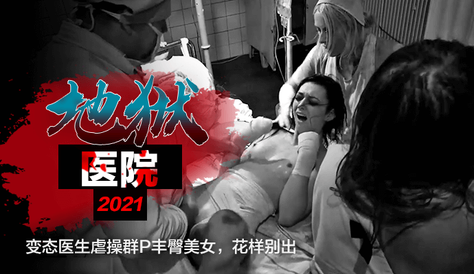 『奇幻情色』《地狱医院2021》变态医生虐操群P丰臀美女，花样别出