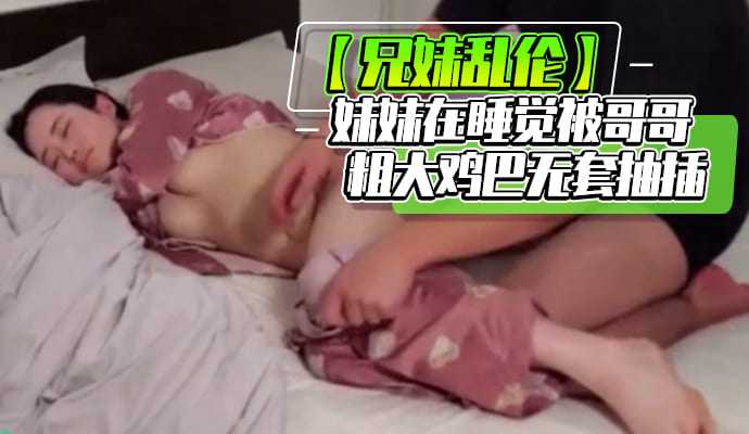 【兄妹乱伦】妹妹在睡觉被哥哥粗大鸡巴无套抽插