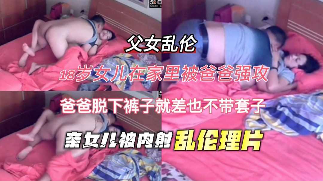 【父女乱伦】18岁少女在家里被爸爸强攻，爸爸脱裤子就肏也不带套，女儿就这样的被内射。