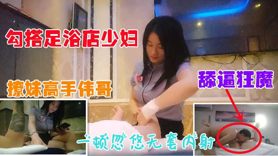 【勾搭足浴店少妇】翻车王伟哥花言巧语勾搭爆乳良家少妇