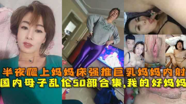 国内母子乱伦50部合集，我的好妈妈，半夜爬上妈妈床强推巨乳妈妈内射