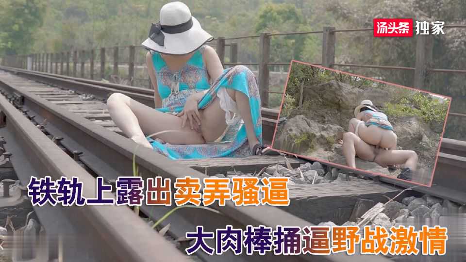 国产骚货，铁轨上卖弄骚逼，和大肉棒激情野战让火车都看到